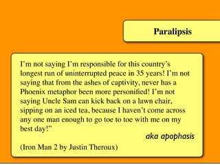 Paralipsis
I’m not saying I’m responsible for this country’s
longest run of uninterrupted peace in 35 years! I’m not
saying that from the ashes of captivity, never has a
Phoenix metaphor been more personiﬁed! I’m not
saying Uncle Sam can kick back on a lawn chair,
sipping on an iced tea, because I haven’t come across
any one man enough to go toe to toe with me on my
best day!”
(Iron Man 2 by Justin Theroux)
aka apophasis
 