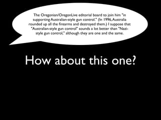 How about this one?
The Oregonian/OregonLive editorial board to join him "in
supporting Australian-style gun control." (In 1996,Australia
rounded up all the ﬁrearms and destroyed them.) I suppose that
"Australian-style gun control" sounds a lot better than "Nazi-
style gun control," although they are one and the same.
 