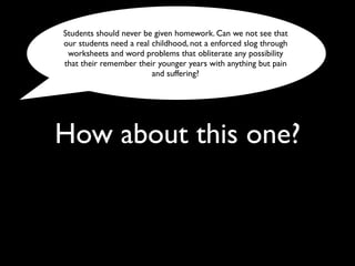 How about this one?
Students should never be given homework. Can we not see that
our students need a real childhood, not a enforced slog through
worksheets and word problems that obliterate any possibility
that their remember their younger years with anything but pain
and suffering?
 