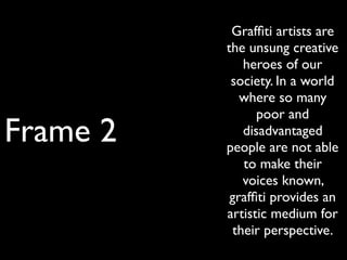 Frame 2
Grafﬁti artists are
the unsung creative
heroes of our
society. In a world
where so many
poor and
disadvantaged
people are not able
to make their
voices known,
grafﬁti provides an
artistic medium for
their perspective.
 