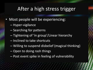 After a high stress trigger 
• Most people will be experiencing: 
– Hyper-vigilance 
– Searching for patterns 
– Tightening of ‘in group’/Linear hierarchy 
– Inclined to take shortcuts 
– Willing to suspend disbelief (magical thinking) 
– Open to doing rash things 
– Post event spike in feeling of vulnerability 
 
