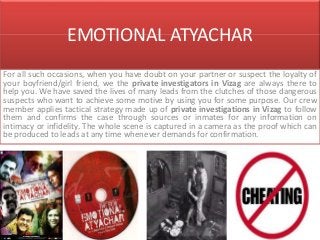 EMOTIONAL ATYACHAR
For all such occasions, when you have doubt on your partner or suspect the loyalty of
your boyfriend/girl friend, we the private investigators in Vizag are always there to
help you. We have saved the lives of many leads from the clutches of those dangerous
suspects who want to achieve some motive by using you for some purpose. Our crew
member applies tactical strategy made up of private investigations in Vizag to follow
them and confirms the case through sources or inmates for any information on
intimacy or infidelity. The whole scene is captured in a camera as the proof which can
be produced to leads at any time whenever demands for confirmation.
 