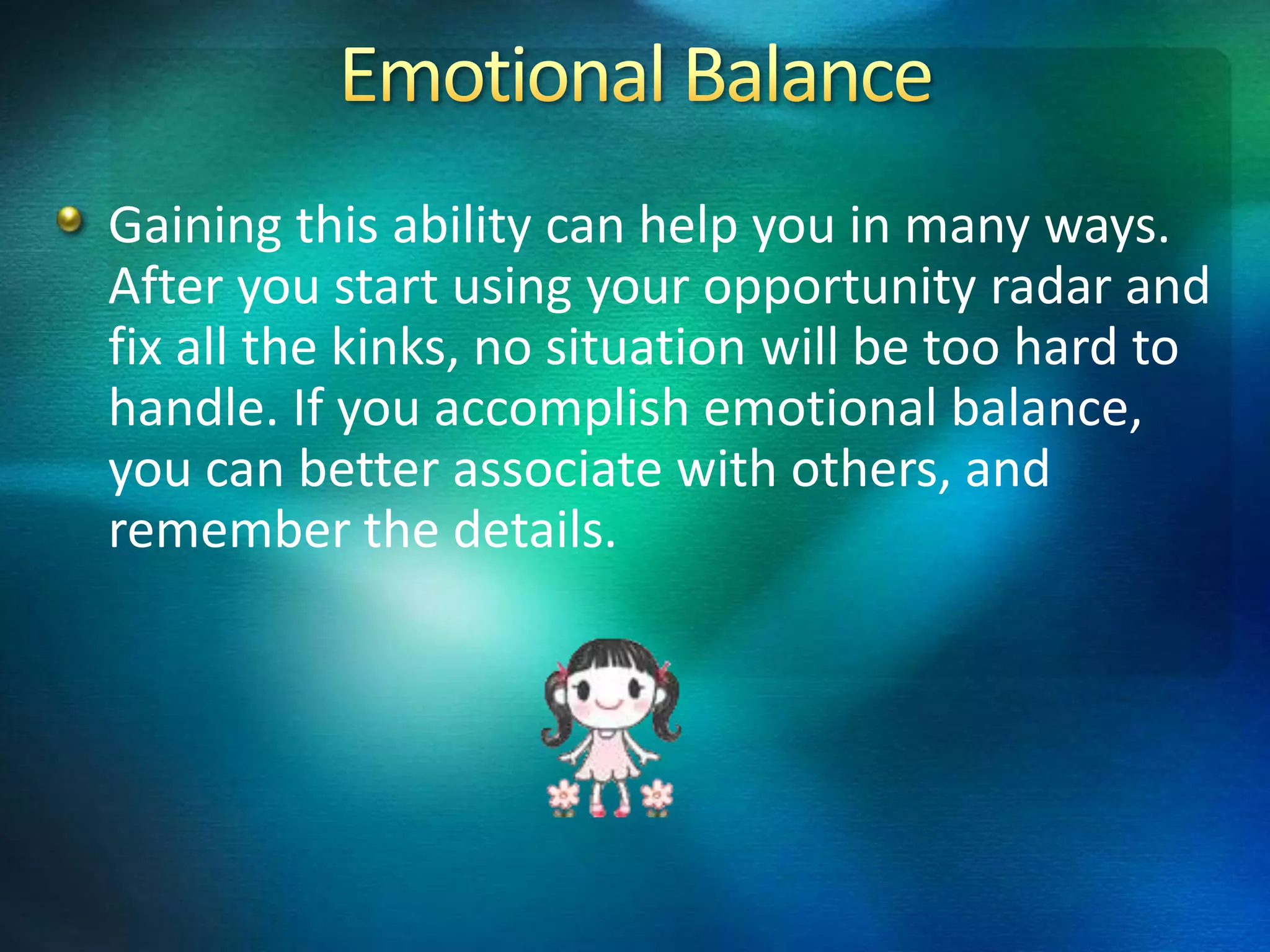 Gaining this ability can help you in many ways.
After you start using your opportunity radar and
fix all the kinks, no situation will be too hard to
handle. If you accomplish emotional balance,
you can better associate with others, and
remember the details.
 