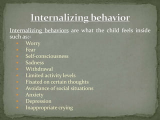 Internalizing behaviors are what the child feels inside
such as:-
 Worry
 Fear
 Self-consciousness
 Sadness
 Withdrawal
 Limited activity levels
 Fixated on certain thoughts
 Avoidance of social situations
 Anxiety
 Depression
 Inappropriate crying
 