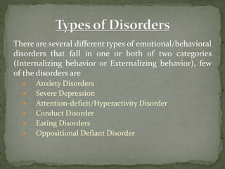 There are several different types of emotional/behavioral
disorders that fall in one or both of two categories
(Internalizing behavior or Externalizing behavior), few
of the disorders are
 Anxiety Disorders
 Severe Depression
 Attention-deficit/Hyperactivity Disorder
 Conduct Disorder
 Eating Disorders
 Oppositional Defiant Disorder
 