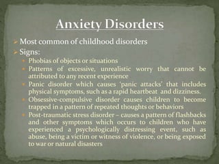  Most common of childhood disorders
 Signs:
 Phobias of objects or situations
 Patterns of excessive, unrealistic worry that cannot be
attributed to any recent experience
 Panic disorder which causes ‘panic attacks’ that includes
physical symptoms, such as a rapid heartbeat and dizziness.
 Obsessive-compulsive disorder causes children to become
trapped in a pattern of repeated thoughts or behaviors
 Post-traumatic stress disorder – causes a pattern of flashbacks
and other symptoms which occurs to children who have
experienced a psychologically distressing event, such as
abuse, being a victim or witness of violence, or being exposed
to war or natural disasters
 