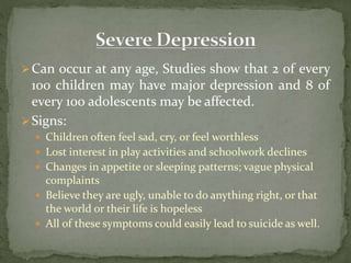 Can occur at any age, Studies show that 2 of every
100 children may have major depression and 8 of
every 100 adolescents may be affected.
Signs:
 Children often feel sad, cry, or feel worthless
 Lost interest in play activities and schoolwork declines
 Changes in appetite or sleeping patterns; vague physical
complaints
 Believe they are ugly, unable to do anything right, or that
the world or their life is hopeless
 All of these symptoms could easily lead to suicide as well.
 