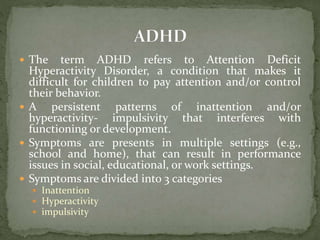  The term ADHD refers to Attention Deficit
Hyperactivity Disorder, a condition that makes it
difficult for children to pay attention and/or control
their behavior.
 A persistent patterns of inattention and/or
hyperactivity- impulsivity that interferes with
functioning or development.
 Symptoms are presents in multiple settings (e.g.,
school and home), that can result in performance
issues in social, educational, or work settings.
 Symptoms are divided into 3 categories
 Inattention
 Hyperactivity
 impulsivity
 
