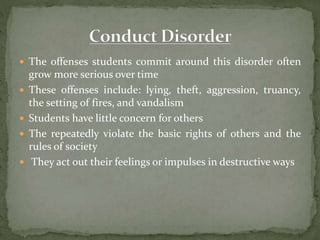  The offenses students commit around this disorder often
grow more serious over time
 These offenses include: lying, theft, aggression, truancy,
the setting of fires, and vandalism
 Students have little concern for others
 The repeatedly violate the basic rights of others and the
rules of society
 They act out their feelings or impulses in destructive ways
 
