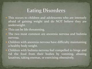  This occurs to children and adolescents who are intensely
afraid of gaining weight and do NOT believe they are
underweight.
 This can be life threatening.
 The two most common are anorexia nervosa and bulimia
nervosa.
 Children with anorexia nervosa have difficulty maintaining
a healthy body weight.
 Children with bulimia nervosa feel compelled to binge and
rid the food from their bodies by vomiting, abusing
laxatives, taking enemas, or exercising obsessively.
 