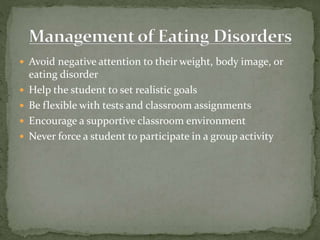  Avoid negative attention to their weight, body image, or
eating disorder
 Help the student to set realistic goals
 Be flexible with tests and classroom assignments
 Encourage a supportive classroom environment
 Never force a student to participate in a group activity
 