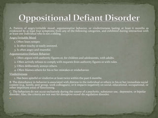 A. Pattern of angry/irritable mood, argumentative behavior, or vindictiveness lasting at least 6 months as
evidenced by at least four symptoms from any of the following categories, and exhibited during interaction with
at least one individual who is not a sibling.
Angry/Irritable Mood
1. Often loses temper.
2. Is often touchy or easily annoyed.
3. Is often angry and resentful.
Argumentative/Defiant Behavior
1. Often argues with authority figures or, for children and adolescents, with adults.
2. Often actively refuses to comply with requests from authority figures or with rules.
3. Often deliberately annoys others.
4. Often blames others for his or her mistakes or misbehavior.
Vindictiveness
1. Has been spiteful or vindictive at least twice within the past 6 months.
B. The disturbance in behavior is associated with distress in the individual or others in his or her immediate social
context (e.g., family, peer group, work colleagues), or it impacts negatively on social, educational, occupational, or
other important areas of functioning.
C. The behaviors do not occur exclusively during the course of a psychotic, substance use, depressive, or bipolar
disorder. Also, the criteria are not met for disruptive mood dis regulation disorder.

 