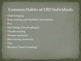  Head banging
 Body rocking and rhythmic movements
 Pica
 Nail biting (Onychophagia)
 Thumb sucking
 Temper tantrums
 Bed wetting (enuresis)
 Tics
 Bruxism (Teeth Grinding)
 