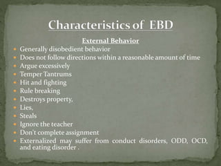 External Behavior
 Generally disobedient behavior
 Does not follow directions within a reasonable amount of time
 Argue excessively
 Temper Tantrums
 Hit and fighting
 Rule breaking
 Destroys property,
 Lies,
 Steals
 Ignore the teacher
 Don't complete assignment
 Externalized may suffer from conduct disorders, ODD, OCD,
and eating disorder .
 