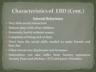 Internal Behaviours
 Very little social interaction
 Seldom plays with other children
 Extremely fearful without reason
 Complains of being sick or hurt
 Don’t have the social skills needed to make friends and
have fun
 Often retreat into daydreams and fantasies
 Internalizes can also suffer from Anxiety separation
Anxiety Fears and phobias, OCD and panic Disorders
 