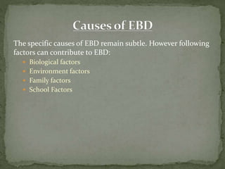 The specific causes of EBD remain subtle. However following
factors can contribute to EBD:
 Biological factors
 Environment factors
 Family factors
 School Factors
 