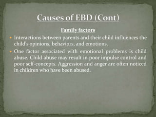Family factors
 Interactions between parents and their child influences the
child's opinions, behaviors, and emotions.
 One factor associated with emotional problems is child
abuse. Child abuse may result in poor impulse control and
poor self-concepts. Aggression and anger are often noticed
in children who have been abused.
 