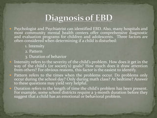  Psychologist and Psychiatrist can identified EBD. Also, many hospitals and
most community mental health centers offer comprehensive diagnostic
and evaluation programs for children and adolescents. Three factors are
often considered when determining if a child is disturbed:
1. Intensity
2. Pattern
3. Duration of behavior
 Intensity refers to the severity of the child’s problem. How does it get in the
way of the child's (or society's) goals? How much does it draw attention
from others? For obvious reasons, this factor is the easiest to identify.
 Pattern refers to the times when the problems occur. Do problems only
occur during the school day? Only during math class? At bedtime? Answer
to these questions may yield very helpful.
 Duration refers to the length of time the child's problem has been present.
For example, some school districts require a 3-month duration before they
suggest that a child has an emotional or behavioral problem.
 