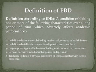 Definition According to IDEA: A condition exhibiting
one or more of the following characteristics over a long
period of time which adversely affects academic
performance:-
1- Inability to learn, not explained by intellectual, sensory, or health factors
2- Inability to build/maintain relationships with peers/teachers
3- Inappropriate types of behavior of feeling under normal circumstances
4- General pervasive mood of unhappiness or depression
5- Tendency to develop physical symptoms or fears associated with school
problems.
 