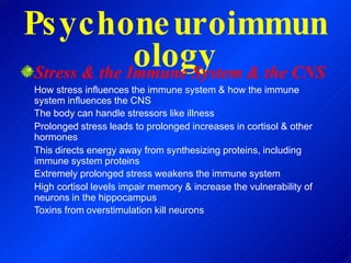 Psychoneuroimmun
ology
Stress & the Immune System & the CNS
How stress influences the immune system & how the immune
system influences the CNS
The body can handle stressors like illness
Prolonged stress leads to prolonged increases in cortisol & other
hormones
This directs energy away from synthesizing proteins, including
immune system proteins
Extremely prolonged stress weakens the immune system
High cortisol levels impair memory & increase the vulnerability of
neurons in the hippocampus
Toxins from overstimulation kill neurons
 
