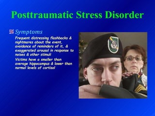 Posttraumatic Stress Disorder
Symptoms
Frequent distressing flashbacks &
nightmares about the event,
avoidance of reminders of it, &
exaggerated arousal in response to
noises & other stimuli
Victims have a smaller than
average hippocampus & lower than
normal levels of cortisol
 