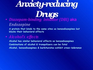 Anxiety-reducing
Drugs
• Diazepam-binding Inhibitor (DBI) aka
Endozepine
A protein that binds to the same sites as benzodiazepines but
blocks their behavioral effects
• Alcohol’s effects
Alcohol has similar behavioral effects as benzodiazepines
Combinations of alcohol & tranquilizers can be fatal
Alcohol, benzodiazepines & barbiturates exhibit cross-tolerance
 