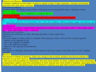 •Animals and Humans
A human's midbrain (or the limbic system) is similar to that of other mammals. Animals and humans
experience the same basic emotions.
•Evolutionary History
Emotions came into being as part of the evolutionary process long before apes or humans existed.
•Survival Issues
The most influential role of emotions is to help us survive.
•Prototype Patterns
These are the common identifiable patterns and elements that make up each emotion.
•Basic Emotions
The most basic emotions are the primary ones: trust, fear, surprise, sadness, disgust, anger, anticipation, and
joy.
•Combinations
The adding up of these various primary emotions will produce new ones such as love = (joy+ trust), guilt =
(joy + fear), and delight = (joy + surprise).
•Hypothetical Constructs
Emotions are constructs, or ideas, that help describe a certain experience.
•Opposites
Like many things in nature, there is a duality with emotions, hence each one has its polar opposite:
– saddens is the opposite of joy
– trust is the opposite of disgust
– fear is the opposite of anger
– surprise is the opposite of anticipation
•Similarity
The degree of similarity determines which emotions are more related, and which ones are the complete
opposite.
•Intensity
This degree of change in intensity, from very strong to not so much, produces the diverse amount of
emotions we can feel. Such as:
– trust goes from acceptance to admiration, fear goes from timidity to terror, surprise goes from uncertainty
to amazement, sadness goes from gloominess to grief, disgust goes from dislike to loathing, anger goes from
annoyance to fury, anticipation goes from interest to vigilance, joy goes from serenity to ecstasy
 
