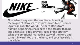 Nike advertising uses the emotional branding
technique of Heroism to inspire incredible customer
loyalty all over the world. The hero starts from
humble beginnings, challenges a foe greater than he,
and against all odds, prevails. Nike brand strategy
takes the emotional marketing story of the Hero and
turns it inward. You are the hero, and your lazy side is
the villain.
16
 