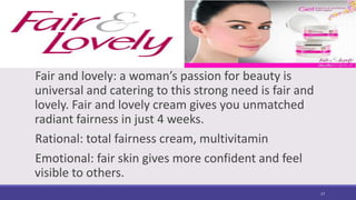 Fair and lovely: a woman’s passion for beauty is
universal and catering to this strong need is fair and
lovely. Fair and lovely cream gives you unmatched
radiant fairness in just 4 weeks.
Rational: total fairness cream, multivitamin
Emotional: fair skin gives more confident and feel
visible to others.
17
 