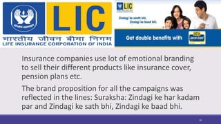 Insurance companies use lot of emotional branding
to sell their different products like insurance cover,
pension plans etc.
The brand proposition for all the campaigns was
reflected in the lines: Suraksha: Zindagi ke har kadam
par and Zindagi ke sath bhi, Zindagi ke baad bhi.
18
 