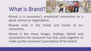 What is Brand?
•Brand is a consumer’s emotional connection to a
good, service or organization.
•Brands exist in the minds and hearts of our
consumers.
•Brand is the many images, feelings, beliefs and
associations the consumer has that come together to
make up the consumer’s perception of the brand.
3
 