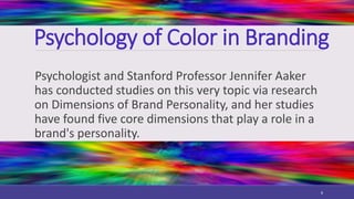 Psychology of Color in Branding
Psychologist and Stanford Professor Jennifer Aaker
has conducted studies on this very topic via research
on Dimensions of Brand Personality, and her studies
have found five core dimensions that play a role in a
brand's personality.
8
 