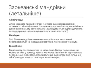 Заокеанські мандрівки
(детальніше)
А насправді:
Зміна часового поясу (8-10год) + вимога високої професійної
активності і відповідальності – виснажує професіонала, перші кілька
днів після прильоту світ не милий . Ще й додається відповідальність
перед дружною - нічого путнього купити не вдається ))
Наслідок:
Такі бізнес-мандрівки починають сприйматися негативно і
перетворюються на марудний обов'язок, якого важко уникнути.
Що робити:
Відпочивати і перемикатися на щось інше. Вартує подивитися чи
можна знайти у команді когось, хто може замінити чи чергуватися з
перевіреним експертом, можливо, те що для когось вже складний
обов'язок для іншого стане гарною мотивацією
 