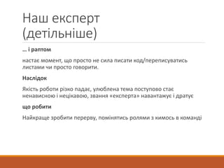 Наш експерт
(детільніше)
… і раптом
настає момент, що просто не сила писати код/переписуватись
листами чи просто говорити.
Наслідок
Якість роботи різко падає, улюблена тема поступово стає
ненависною і нецікавою, звання «експерта» навантажує і дратує
що робити
Найкраще зробити перерву, помінятись ролями з кимось в команді
 