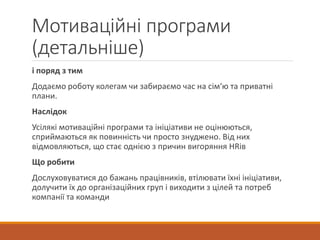 Мотиваційні програми
(детальніше)
і поряд з тим
Додаємо роботу колегам чи забираємо час на сім‘ю та приватні
плани.
Наслідок
Усілякі мотиваційні програми та ініціативи не оцінюються,
сприймаються як повинність чи просто знуджено. Від них
відмовляються, що стає однією з причин вигоряння HRів
Що робити
Дослуховуватися до бажань працівників, втілювати їхні ініціативи,
долучити їх до організаційних груп і виходити з цілей та потреб
компанії та команди
 