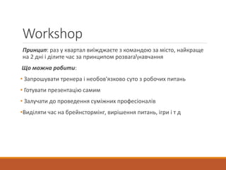 Workshop
Принцип: раз у квартал виїжджаєте з командою за місто, найкраще
на 2 дні і ділите час за принципом розваганавчання
Що можна робити:
• Запрошувати тренера і необов'язково суто з робочих питань
• Готувати презентацію самим
• Залучати до проведення суміжних професіоналів
•Виділяти час на брейнстормінг, вирішення питань, ігри і т д
 
