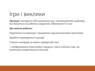 Ігри і виклики
Принцип: вигадуєте собі внутрішню гру з мотиваційними щаблями,
яка базується на робочих завданнях. Обмежуєте її в часі
Що можна робити:
Поділитися на команди і працювати над визначеними проектами
Зробити індивідуальні сценарії
Ставити нагороди за кожен пройдений етап
+ геміфіковувати певні робочі процеси і грати в бізнес-ігри, які
включають моделювання ситуацій
 
