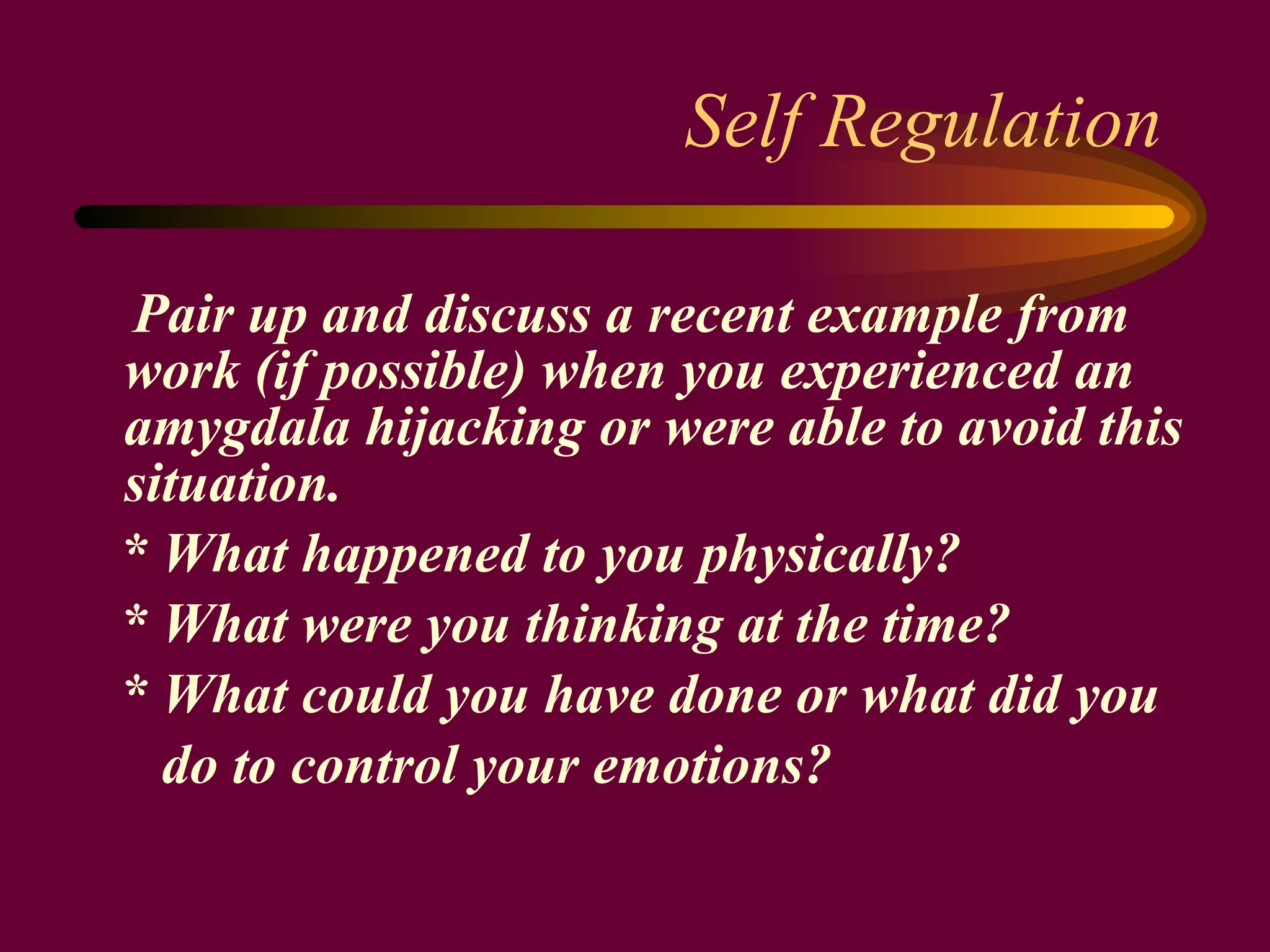 Self Regulation Pair up and discuss a recent example from work (if possible) when you experienced an amygdala hijacking or were able to avoid this situation.  * What happened to you physically? * What were you thinking at the time? * What could you have done or what did you do to control your emotions?   