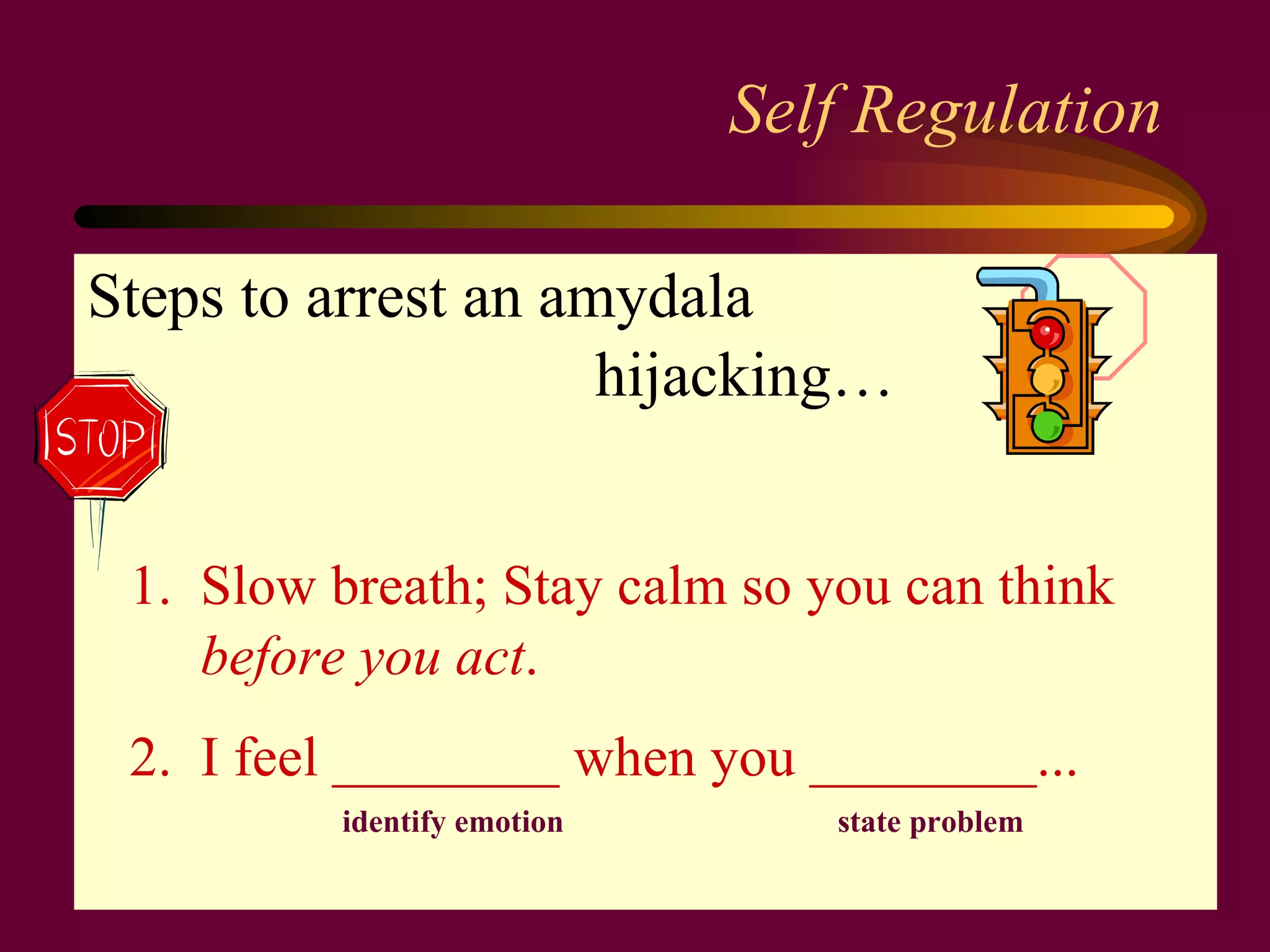 Self Regulation Steps to arrest an   amydala hijacking…  1.  Slow breath; Stay calm so you can think  before you act . 2.  I feel ________ when you ________... identify emotion  state problem 