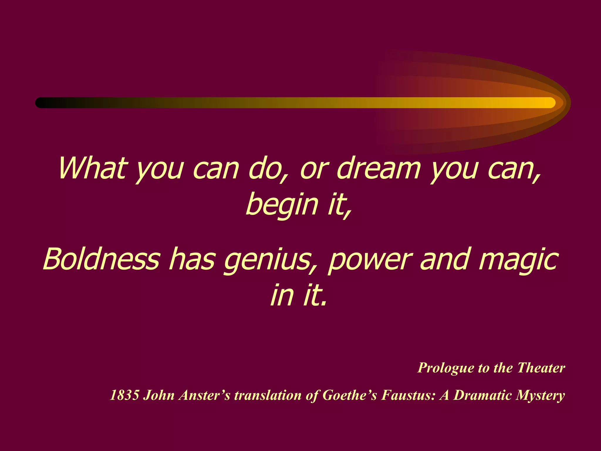 What you can do, or dream you can, begin it, Boldness has genius, power and magic in it. Prologue to the Theater 1835 John Anster’s translation of Goethe’s Faustus: A Dramatic Mystery 