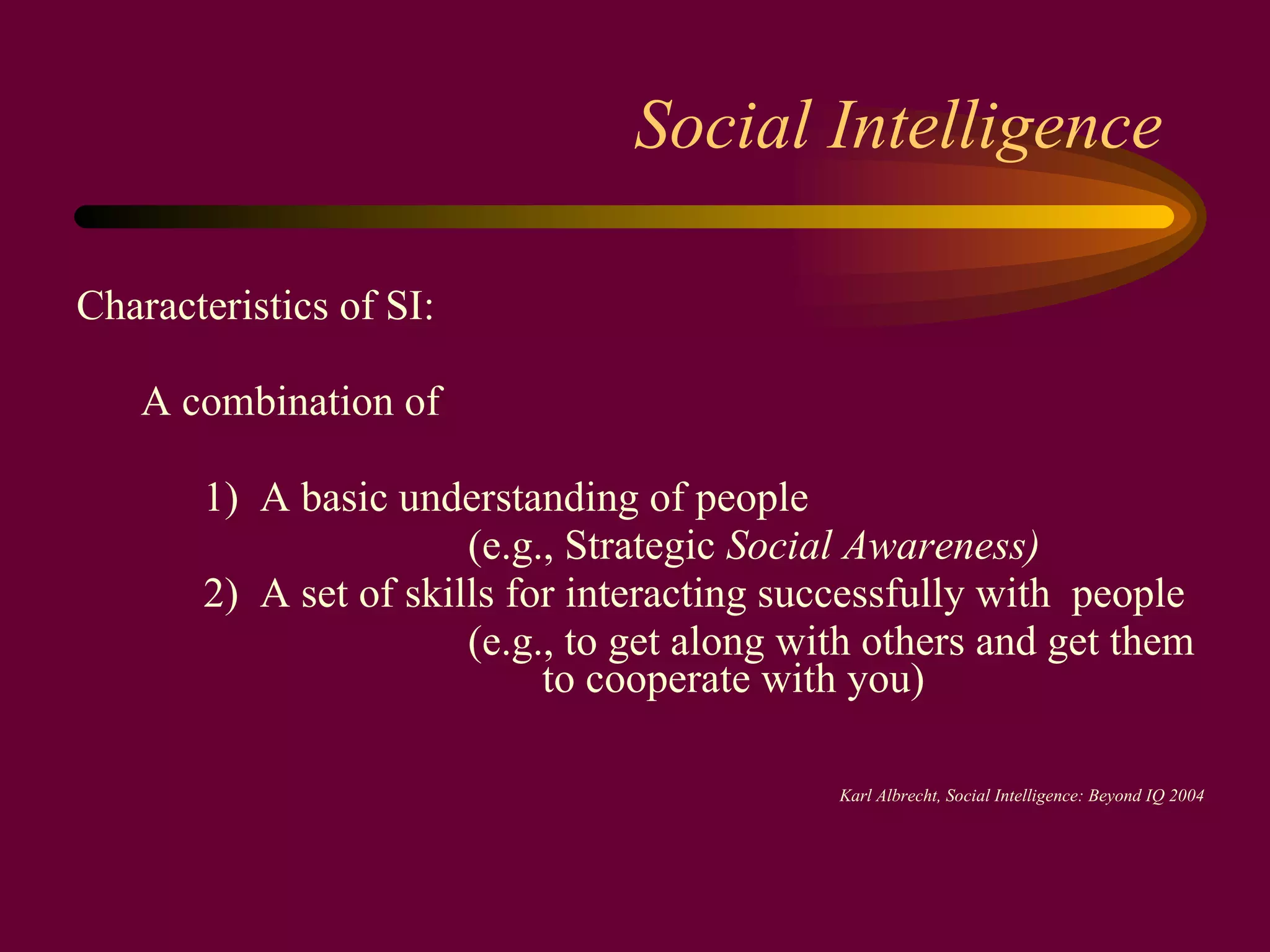 Social Intelligence Characteristics of SI:  A combination of  1)  A basic understanding of people   (e.g., Strategic  Social Awareness)   2)   A set of skills for interacting successfully with  people   (e.g., to get along with others and get them    to cooperate with you) Karl Albrecht, Social Intelligence: Beyond IQ 2004 