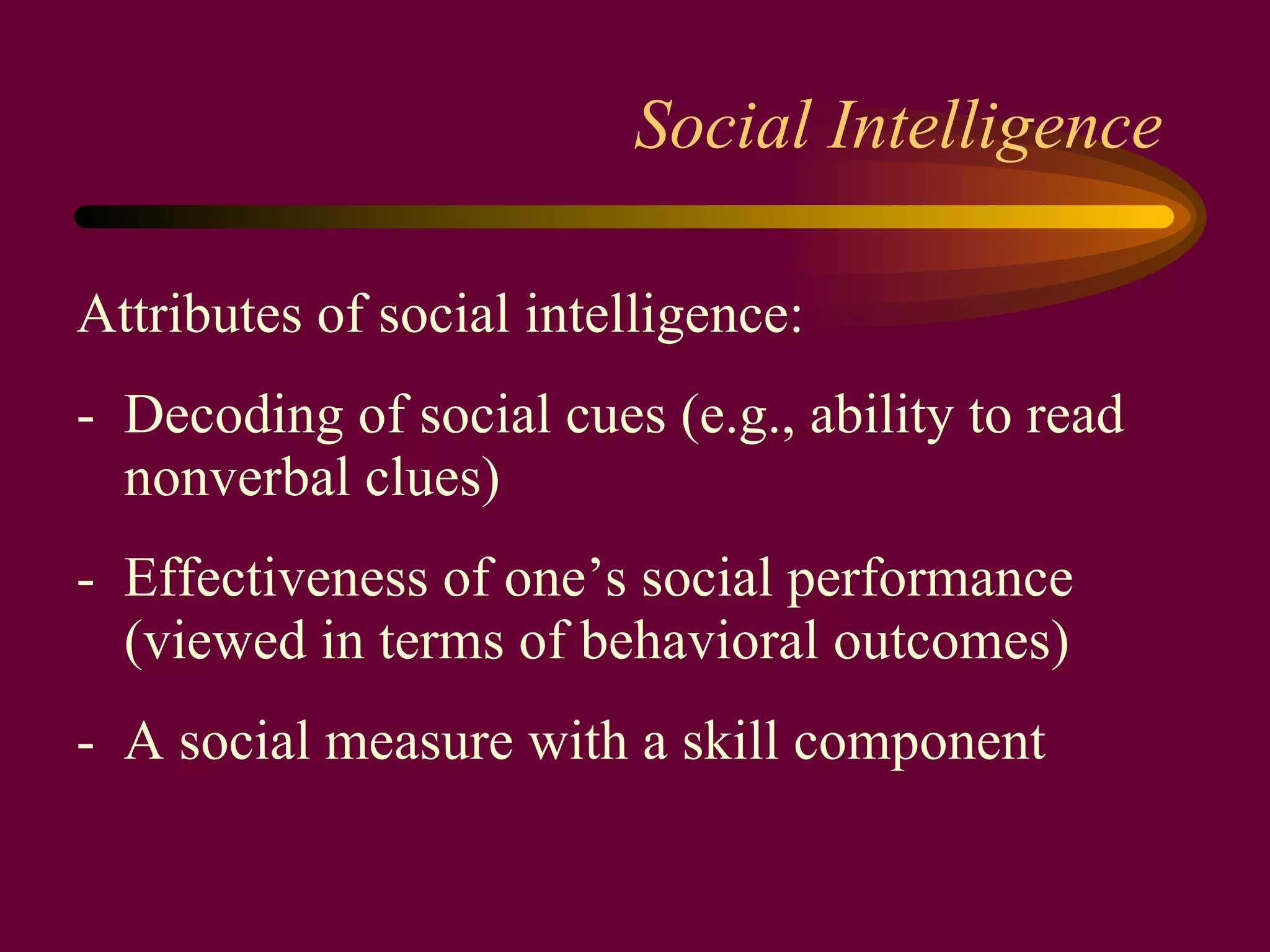 Social Intelligence Attributes of social intelligence: -  Decoding of social cues (e.g., ability to read nonverbal clues) -  Effectiveness of one’s social performance (viewed in terms of behavioral outcomes) -  A social measure with a skill component 