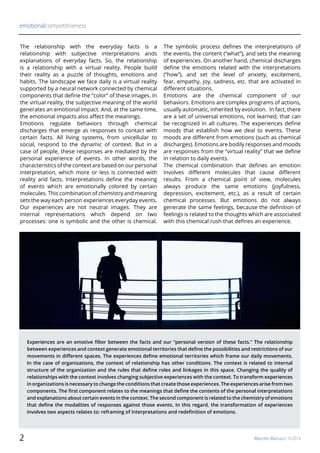 emotionalcompetitiveness
Marcelo Manucci ©20142
The relationship with the everyday facts is a
relationship with subjective interpretations ands
explanations of everyday facts. So, the relationship
is a relationship with a virtual reality. People build
their reality as a puzzle of thoughts, emotions and
habits. The landscape we face daily is a virtual reality
supported by a neural network connected by chemical
components that define the “color” of these images. In
the virtual reality, the subjective meaning of the world
generates an emotional impact. And, at the same time,
the emotional impacts also affect the meanings.
Emotions regulate behaviors through chemical
discharges that emerge as responses to contact with
certain facts. All living systems, from unicellular to
social, respond to the dynamic of context. But in a
case of people, these responses are mediated by the
personal experience of events. In other words, the
characteristics of the context are based on our personal
interpretation, which more or less is connected with
reality and facts. Interpretations define the meaning
of events which are emotionally colored by certain
molecules. This combination of chemistry and meaning
sets the way each person experiences everyday events.
Our experiences are not neutral images. They are
internal representations which depend on two
processes: one is symbolic and the other is chemical.
The symbolic process defines the interpretations of
the events, the content (“what”), and sets the meaning
of experiences. On another hand, chemical discharges
define the emotions related with the interpretations
(“how”), and set the level of anxiety, excitement,
fear, empathy, joy, sadness, etc. that are activated in
different situations.
Emotions are the chemical component of our
behaviors. Emotions are complex programs of actions,
usually automatic, inherited by evolution. In fact, there
are a set of universal emotions, not learned, that can
be recognized in all cultures. The experiences define
moods that establish how we deal to events. These
moods are different from emotions (such as chemical
discharges). Emotions are bodily responses and moods
are responses from the “virtual reality” that we define
in relation to daily events.
The chemical combination that defines an emotion
involves different molecules that cause different
results. From a chemical point of view, molecules
always produce the same emotions (joyfulness,
depression, excitement, etc.), as a result of certain
chemical processes. But emotions do not always
generate the same feelings, because the definition of
feelings is related to the thoughts which are associated
with this chemical rush that defines an experience.
Experiences are an emotive filter between the facts and our “personal version of these facts.” The relationship
between experiences and context generate emotional territories that define the possibilities and restrictions of our
movements in different spaces. The experiences define emotional territories which frame our daily movements.
In the case of organizations, the context of relationship has other conditions. The context is related to internal
structure of the organization and the rules that define roles and linkages in this space. Changing the quality of
relationships with the context involves changing subjective experiences with the context. To transform experiences
in organizations is necessary to change the conditions that create those experiences. The experiences arise from two
components. The first component relates to the meanings that define the contents of the personal interpretations
and explanations about certain events in the context. The second component is related to the chemistry of emotions
that define the modalities of responses against those events. In this regard, the transformation of experiences
involves two aspects relates to: reframing of interpretations and redefinition of emotions.
 