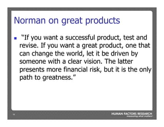 19
Norman on great products
n  “If you want a successful product, test and
revise. If you want a great product, one that
can change the world, let it be driven by
someone with a clear vision. The latter
presents more financial risk, but it is the only
path to greatness.”
 