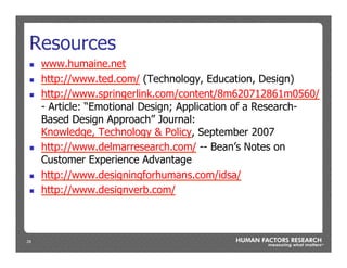 29
Resources
n  www.humaine.net
n  http://www.ted.com/ (Technology, Education, Design)
n  http://www.springerlink.com/content/8m620712861m0560/
- Article: “Emotional Design; Application of a Research-
Based Design Approach” Journal:
Knowledge, Technology & Policy, September 2007
n  http://www.delmarresearch.com/ -- Bean’s Notes on
Customer Experience Advantage
n  http://www.designingforhumans.com/idsa/
n  http://www.designverb.com/
 