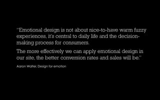 “Emotional design is not about nice-to-have warm fuzzy
experiences, it’s central to daily life and the decision-
making process for consumers.
The more effectively we can apply emotional design in
our site, the better conversion rates and sales will be.”
Aaron Walter, Design for emotion

 
