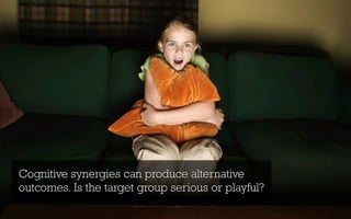 Cognitive synergies can produce alternative
outcomes. Is the target group serious or playful?
 