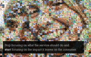 Stop focusing on what the service should do and
start focusing on the impact it leaves on the consumer.
 