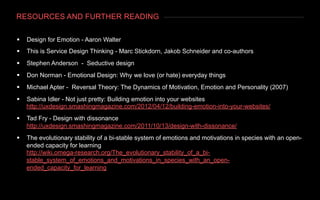 RESOURCES AND FURTHER READING
§  Design for Emotion - Aaron Walter
§  This is Service Design Thinking - Marc Stickdorn, Jakob Schneider and co-authors
§  Stephen Anderson - Seductive design
§  Don Norman - Emotional Design: Why we love (or hate) everyday things
§  Michael Apter - Reversal Theory: The Dynamics of Motivation, Emotion and Personality (2007)
§  Sabina Idler - Not just pretty: Building emotion into your websites
http://uxdesign.smashingmagazine.com/2012/04/12/building-emotion-into-your-websites/
§  Tad Fry - Design with dissonance
http://uxdesign.smashingmagazine.com/2011/10/13/design-with-dissonance/
§  The evolutionary stability of a bi-stable system of emotions and motivations in species with an open-
ended capacity for learning
http://wiki.omega-research.org/The_evolutionary_stability_of_a_bi-
stable_system_of_emotions_and_motivations_in_species_with_an_open-
ended_capacity_for_learning
 