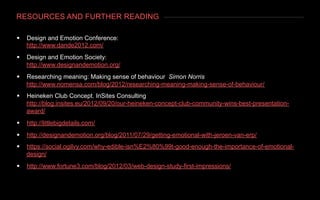 RESOURCES AND FURTHER READING
§  Design and Emotion Conference:
http://www.dande2012.com/
§  Design and Emotion Society:
http://www.designandemotion.org/
§  Researching meaning: Making sense of behaviour Simon Norris
http://www.nomensa.com/blog/2012/researching-meaning-making-sense-of-behaviour/
§  Heineken Club Concept. InSites Consulting
http://blog.insites.eu/2012/09/20/our-heineken-concept-club-community-wins-best-presentation-
award/
§  http://littlebigdetails.com/
§  http://designandemotion.org/blog/2011/07/29/getting-emotional-with-jeroen-van-erp/
§  https://social.ogilvy.com/why-edible-isn%E2%80%99t-good-enough-the-importance-of-emotional-
design/
§  http://www.fortune3.com/blog/2012/03/web-design-study-first-impressions/
 